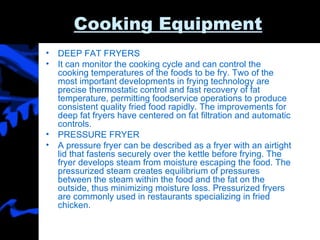 Cooking Equipment DEEP FAT FRYERS  It can monitor the cooking cycle and can control the cooking temperatures of the foods to be fry. Two of the most important developments in frying technology are precise thermostatic control and fast recovery of fat temperature, permitting foodservice operations to produce consistent quality fried food rapidly. The improvements for deep fat fryers have centered on fat filtration and automatic controls.  PRESSURE FRYER A pressure fryer can be described as a fryer with an airtight lid that fastens securely over the kettle before frying. The fryer develops steam from moisture escaping the food. The pressurized steam creates equilibrium of pressures between the steam within the food and the fat on the outside, thus minimizing moisture loss. Pressurized fryers are commonly used in restaurants specializing in fried chicken. 