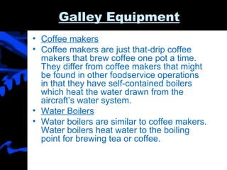 Galley Equipment Coffee makers Coffee makers are just that-drip coffee makers that brew coffee one pot a time. They differ from coffee makers that might be found in other foodservice operations in that they have self-contained boilers which heat the water drawn from the aircraft’s water system. Water Boilers Water boilers are similar to coffee makers. Water boilers heat water to the boiling point for brewing tea or coffee.  