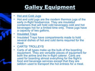 Galley Equipment Hot and Cold Jugs Hot and cold jugs are the modern thermos jugs of the early in-flight foodservice. They are insulated containers that will hold cold beverages cold and hot beverages hot for a limited time only. These jugs have a capacity of two gallons.  Insulated Trays Insulated Trays have compartments made to hold several dishes of hot and cold items required for the meal.  CARTS/ TROLLEYS Carts of all types make up the bulk of the boarding equipment. They are versatile pieces of equipment for both the airline and the in-flight caterer. Carts are used for boarding almost everything for the flight’s food and beverage services except that they are seldom used to transport the hot entrees for a meal.  