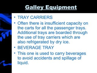 Galley Equipment TRAY CARRIERS  Often there is insufficient capacity on the carts for all the passenger trays. Additional trays are boarded through the use of tray carriers which are also refrigerated by dry ice.  BEVERAGE TRAY This one is used to carry beverages to avoid accidents and spillage of liquid.  