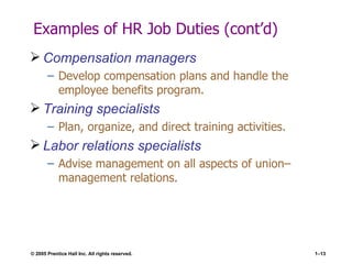 Examples of HR Job Duties (cont’d) Compensation managers Develop compensation plans and handle the employee benefits program. Training specialists Plan, organize, and direct training activities. Labor relations specialists Advise management on all aspects of union–management relations. 