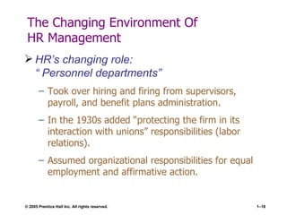 The Changing Environment Of  HR Management HR’s changing role:  “ Personnel departments” Took over hiring and firing from supervisors, payroll, and benefit plans administration. In the 1930s added “protecting the firm in its interaction with unions” responsibilities (labor relations). Assumed organizational responsibilities for equal employment and affirmative action. 