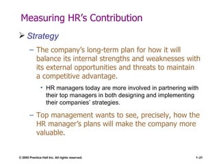 Measuring HR’s Contribution Strategy The company’s long-term plan for how it will balance its internal strengths and weaknesses with its external opportunities and threats to maintain a competitive advantage. HR managers today are more involved in partnering with their top managers in both designing and implementing their companies’ strategies. Top management wants to see, precisely, how the HR manager’s plans will make the company more valuable. 