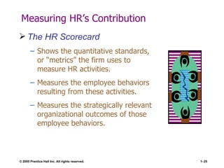 Measuring HR’s Contribution The HR Scorecard Shows the quantitative standards, or “metrics” the firm uses to measure HR activities. Measures the employee behaviors resulting from these activities. Measures the strategically relevant organizational outcomes of those employee behaviors. 