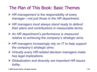 The Plan of This Book: Basic Themes HR management is  the responsibility of every manager —not just those in the HR department. HR managers must always stand ready to defend their plans and contributions in measurable terms. An HR department’s performance is measured relative to achieving the company’s strategic aims. HR managers increasingly rely on IT to help support the company’s strategic aims. Virtually every HR-related decision managers make has legal implications. Globalization and diversity are important HR issues today. 