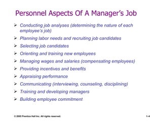 Personnel Aspects Of A Manager’s Job Conducting job analyses (determining the nature of each employee’s job) Planning labor needs and recruiting job candidates Selecting job candidates Orienting and training new employees Managing wages and salaries (compensating employees) Providing incentives and benefits Appraising performance Communicating (interviewing, counseling, disciplining) Training and developing managers Building employee commitment 