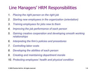 Line Managers’ HRM Responsibilities Placing the right person on the right job Starting new employees in the organization (orientation) Training employees for jobs new to them Improving the job performance of each person Gaining creative cooperation and developing smooth working relationships Interpreting the firm’s policies and procedures Controlling labor costs Developing the abilities of each person Creating and maintaining department morale Protecting employees’ health and physical condition 