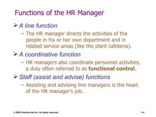 Functions of the HR Manager A line function The HR manager directs the activities of the people in his or her own department and in related service areas (like the plant cafeteria). A coordinative function HR managers also coordinate personnel activities, a duty often referred to as  functional control . Staff (assist and advise) functions Assisting and advising line managers is the heart of the HR manager’s job. 