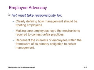 © 2005 Prentice Hall Inc. All rights reserved. 1–11
Employee Advocacy
 HR must take responsibility for:
– Clearly defining how management should be
treating employees.
– Making sure employees have the mechanisms
required to contest unfair practices.
– Represent the interests of employees within the
framework of its primary obligation to senior
management.
 