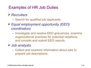 © 2005 Prentice Hall Inc. All rights reserved. 1–12
Examples of HR Job Duties
 Recruiters
– Search for qualified job applicants.
 Equal employment opportunity (EEO)
coordinators
– Investigate and resolve EEO grievances, examine
organizational practices for potential violations,
and compile and submit EEO reports.
 Job analysts
– Collect and examine information about jobs to
prepare job descriptions.
 