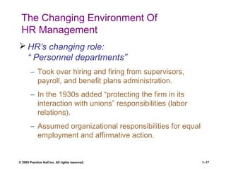 © 2005 Prentice Hall Inc. All rights reserved. 1–17
The Changing Environment Of
HR Management
 HR’s changing role:
“ Personnel departments”
– Took over hiring and firing from supervisors,
payroll, and benefit plans administration.
– In the 1930s added “protecting the firm in its
interaction with unions” responsibilities (labor
relations).
– Assumed organizational responsibilities for equal
employment and affirmative action.
 