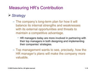 © 2005 Prentice Hall Inc. All rights reserved. 1–19
Measuring HR’s Contribution
 Strategy
– The company’s long-term plan for how it will
balance its internal strengths and weaknesses
with its external opportunities and threats to
maintain a competitive advantage.
• HR managers today are more involved in partnering with
their top managers in both designing and implementing
their companies’ strategies.
– Top management wants to see, precisely, how the
HR manager’s plans will make the company more
valuable.
 