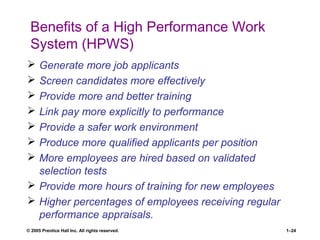 © 2005 Prentice Hall Inc. All rights reserved. 1–24
Benefits of a High Performance Work
System (HPWS)
 Generate more job applicants
 Screen candidates more effectively
 Provide more and better training
 Link pay more explicitly to performance
 Provide a safer work environment
 Produce more qualified applicants per position
 More employees are hired based on validated
selection tests
 Provide more hours of training for new employees
 Higher percentages of employees receiving regular
performance appraisals.
 
