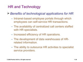 © 2005 Prentice Hall Inc. All rights reserved. 1–29
HR and Technology
 Benefits of technological applications for HR
– Intranet-based employee portals through which
employees can self-service HR transactions.
– The availability of centralized call centers staffed
with HR specialists.
– Increased efficiency of HR operations.
– The development of data warehouses of HR-
related information.
– The ability to outsource HR activities to specialist
service providers.
 