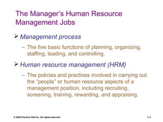 © 2005 Prentice Hall Inc. All rights reserved. 1–3
The Manager’s Human Resource
Management Jobs
 Management process
– The five basic functions of planning, organizing,
staffing, leading, and controlling.
 Human resource management (HRM)
– The policies and practices involved in carrying out
the “people” or human resource aspects of a
management position, including recruiting,
screening, training, rewarding, and appraising.
 