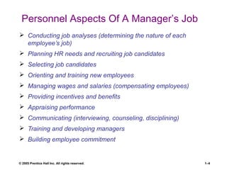 © 2005 Prentice Hall Inc. All rights reserved. 1–4
Personnel Aspects Of A Manager’s Job
 Conducting job analyses (determining the nature of each
employee’s job)
 Planning HR needs and recruiting job candidates
 Selecting job candidates
 Orienting and training new employees
 Managing wages and salaries (compensating employees)
 Providing incentives and benefits
 Appraising performance
 Communicating (interviewing, counseling, disciplining)
 Training and developing managers
 Building employee commitment
 