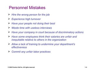© 2005 Prentice Hall Inc. All rights reserved. 1–5
Personnel Mistakes
 Hire the wrong person for the job
 Experience high turnover
 Have your people not doing their best
 Waste time with useless interviews
 Have your company in court because of discriminatory actions
 Have some employees think their salaries are unfair and
inequitable relative to others in the organization
 Allow a lack of training to undermine your department’s
effectiveness
 Commit any unfair labor practices
 