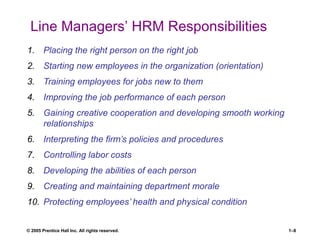 © 2005 Prentice Hall Inc. All rights reserved. 1–8
Line Managers’ HRM Responsibilities
1. Placing the right person on the right job
2. Starting new employees in the organization (orientation)
3. Training employees for jobs new to them
4. Improving the job performance of each person
5. Gaining creative cooperation and developing smooth working
relationships
6. Interpreting the firm’s policies and procedures
7. Controlling labor costs
8. Developing the abilities of each person
9. Creating and maintaining department morale
10. Protecting employees’ health and physical condition
 