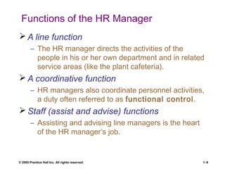 © 2005 Prentice Hall Inc. All rights reserved. 1–9
Functions of the HR Manager
 A line function
– The HR manager directs the activities of the
people in his or her own department and in related
service areas (like the plant cafeteria).
 A coordinative function
– HR managers also coordinate personnel activities,
a duty often referred to as functional control.
 Staff (assist and advise) functions
– Assisting and advising line managers is the heart
of the HR manager’s job.
 