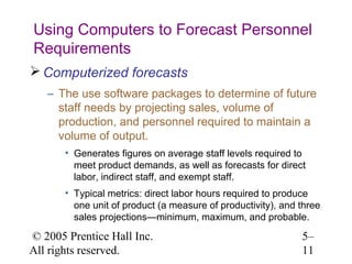 Using Computers to Forecast Personnel
Requirements
 Computerized forecasts
   – The use software packages to determine of future
     staff needs by projecting sales, volume of
     production, and personnel required to maintain a
     volume of output.
       • Generates figures on average staff levels required to
         meet product demands, as well as forecasts for direct
         labor, indirect staff, and exempt staff.
       • Typical metrics: direct labor hours required to produce
         one unit of product (a measure of productivity), and three
         sales projections—minimum, maximum, and probable.

© 2005 Prentice Hall Inc.                                     5–
All rights reserved.                                          11
 