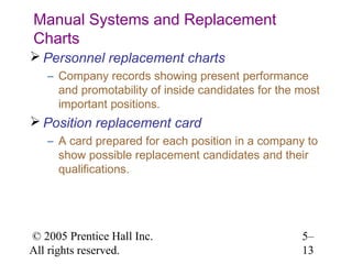 Manual Systems and Replacement
Charts
 Personnel replacement charts
   – Company records showing present performance
     and promotability of inside candidates for the most
     important positions.
 Position replacement card
   – A card prepared for each position in a company to
     show possible replacement candidates and their
     qualifications.




© 2005 Prentice Hall Inc.                           5–
All rights reserved.                                13
 