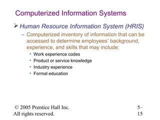 Computerized Information Systems
 Human Resource Information System (HRIS)
   – Computerized inventory of information that can be
     accessed to determine employees’ background,
     experience, and skills that may include:
       •   Work experience codes
       •   Product or service knowledge
       •   Industry experience
       •   Formal education




© 2005 Prentice Hall Inc.                          5–
All rights reserved.                               15
 