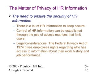The Matter of Privacy of HR Information
 The need to ensure the security of HR
  information
   – There is a lot of HR information to keep secure.
   – Control of HR information can be established
     through the use of access matrices that limit
     users.
   – Legal considerations: The Federal Privacy Act of
     1974 gives employees rights regarding who has
     access to information about their work history and
     job performance.


© 2005 Prentice Hall Inc.                           5–
All rights reserved.                                16
 