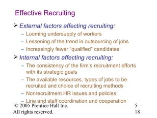 Effective Recruiting
 External factors affecting recruiting:
   – Looming undersupply of workers
   – Lessening of the trend in outsourcing of jobs
   – Increasingly fewer “qualified” candidates
 Internal factors affecting recruiting:
    – The consistency of the firm’s recruitment efforts
       with its strategic goals
    – The available resources, types of jobs to be
       recruited and choice of recruiting methods
    – Nonrecruitment HR issues and policies
    – Line and staff coordination and cooperation
© 2005 Prentice Hall Inc.                              5–
All rights reserved.                                   18
 