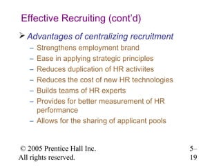 Effective Recruiting (cont’d)
 Advantages of centralizing recruitment
   – Strengthens employment brand
   – Ease in applying strategic principles
   – Reduces duplication of HR activiites
   – Reduces the cost of new HR technologies
   – Builds teams of HR experts
   – Provides for better measurement of HR
     performance
   – Allows for the sharing of applicant pools


© 2005 Prentice Hall Inc.                        5–
All rights reserved.                             19
 