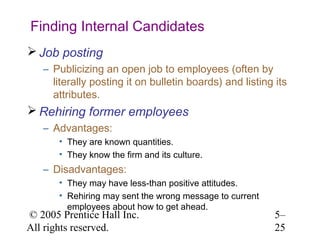 Finding Internal Candidates
 Job posting
   – Publicizing an open job to employees (often by
     literally posting it on bulletin boards) and listing its
     attributes.
 Rehiring former employees
   – Advantages:
       • They are known quantities.
       • They know the firm and its culture.
   – Disadvantages:
       • They may have less-than positive attitudes.
       • Rehiring may sent the wrong message to current
         employees about how to get ahead.
© 2005 Prentice Hall Inc.                                 5–
All rights reserved.                                      25
 
