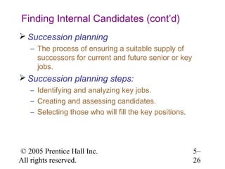 Finding Internal Candidates (cont’d)
 Succession planning
   – The process of ensuring a suitable supply of
     successors for current and future senior or key
     jobs.
 Succession planning steps:
   – Identifying and analyzing key jobs.
   – Creating and assessing candidates.
   – Selecting those who will fill the key positions.




© 2005 Prentice Hall Inc.                               5–
All rights reserved.                                    26
 