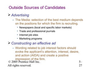 Outside Sources of Candidates
 Advertising
   – The Media: selection of the best medium depends
     on the positions for which the firm is recruiting.
       •   Newspapers (local and specific labor markets)
       •   Trade and professional journals
       •   Internet job sites
       •   Marketing programs
 Constructing an effective ad
    – Wording related to job interest factors should
       evoke the applicant’s attention, interest, desire,
       and action (AIDA) and create a positive
       impression of the firm.
© 2005 Prentice Hall Inc.                                5–
All rights reserved.                                     27
 