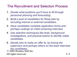 The Recruitment and Selection Process
1. Decide what positions you’ll have to fill through
   personnel planning and forecasting.
2. Build a pool of candidates for these jobs by
   recruiting internal or external candidates.
3. Have candidates complete application forms and
   perhaps undergo an initial screening interview.
4. Use selection techniques like tests, background
   investigations, and physical exams to identify viable
   candidates.
5. Decide who to make an offer to, by having the
    supervisor and perhaps others on the team interview
    the candidates.
© 2005 Prentice Hall Inc.
All rights reserved.                                5–3
 