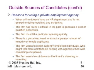 Outside Sources of Candidates (cont’d)
 Reasons for using a private employment agency:
   – When a firm doesn’t have an HR department and is not
     geared to doing recruiting and screening.
   – The firm has found it difficult in the past to generate a pool of
     qualified applicants.
   – The firm must fill a particular opening quickly.
   – There is a perceived need to attract a greater number of
     minority or female applicants.
   – The firm wants to reach currently employed individuals, who
     might feel more comfortable dealing with agencies than with
     competing companies.
   – The firm wants to cut down on the time it’s devoting to
     recruiting.
© 2005 Prentice Hall Inc.                                        5–
All rights reserved.                                             30
 