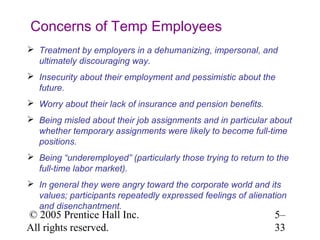 Concerns of Temp Employees
 Treatment by employers in a dehumanizing, impersonal, and
  ultimately discouraging way.
 Insecurity about their employment and pessimistic about the
  future.
 Worry about their lack of insurance and pension benefits.
 Being misled about their job assignments and in particular about
  whether temporary assignments were likely to become full-time
  positions.
 Being “underemployed” (particularly those trying to return to the
  full-time labor market).
 In general they were angry toward the corporate world and its
  values; participants repeatedly expressed feelings of alienation
  and disenchantment.
© 2005 Prentice Hall Inc.                                      5–
All rights reserved.                                           33
 