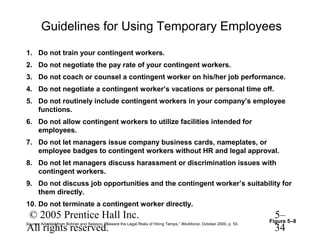 Guidelines for Using Temporary Employees
1. Do not train your contingent workers.
2. Do not negotiate the pay rate of your contingent workers.
3. Do not coach or counsel a contingent worker on his/her job performance.
4. Do not negotiate a contingent worker’s vacations or personal time off.
5. Do not routinely include contingent workers in your company’s employee
   functions.
6. Do not allow contingent workers to utilize facilities intended for
   employees.
7. Do not let managers issue company business cards, nameplates, or
   employee badges to contingent workers without HR and legal approval.
8. Do not let managers discuss harassment or discrimination issues with
   contingent workers.
9. Do not discuss job opportunities and the contingent worker’s suitability for
   them directly.
10. Do not terminate a contingent worker directly.
© 2005 Prentice Hall Inc.                                                                                             5–
                                                                                                                     Figure 5–8
All rights reserved.                                                                                                  34
Source: Adapted from Bohner and Selasco, “Beware the Legal Risks of Hiring Temps,” Workforce, October 2000, p. 53.
 