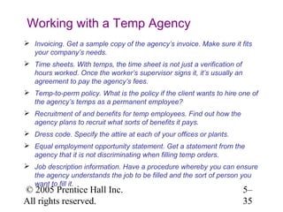 Working with a Temp Agency
 Invoicing. Get a sample copy of the agency’s invoice. Make sure it fits
  your company’s needs.
 Time sheets. With temps, the time sheet is not just a verification of
  hours worked. Once the worker’s supervisor signs it, it’s usually an
  agreement to pay the agency’s fees.
 Temp-to-perm policy. What is the policy if the client wants to hire one of
  the agency’s temps as a permanent employee?
 Recruitment of and benefits for temp employees. Find out how the
  agency plans to recruit what sorts of benefits it pays.
 Dress code. Specify the attire at each of your offices or plants.
 Equal employment opportunity statement. Get a statement from the
  agency that it is not discriminating when filling temp orders.
 Job description information. Have a procedure whereby you can ensure
  the agency understands the job to be filled and the sort of person you
  want to fill it.
© 2005 Prentice Hall Inc.                                                 5–
All rights reserved.                                                      35
 