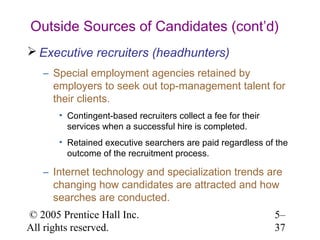 Outside Sources of Candidates (cont’d)
 Executive recruiters (headhunters)
   – Special employment agencies retained by
     employers to seek out top-management talent for
     their clients.
       • Contingent-based recruiters collect a fee for their
         services when a successful hire is completed.
       • Retained executive searchers are paid regardless of the
         outcome of the recruitment process.

   – Internet technology and specialization trends are
     changing how candidates are attracted and how
     searches are conducted.
© 2005 Prentice Hall Inc.                                      5–
All rights reserved.                                           37
 