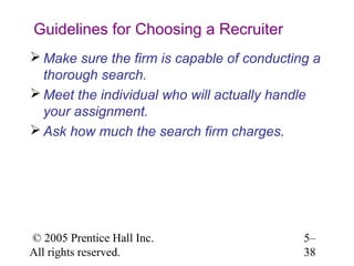 Guidelines for Choosing a Recruiter
 Make sure the firm is capable of conducting a
  thorough search.
 Meet the individual who will actually handle
  your assignment.
 Ask how much the search firm charges.




© 2005 Prentice Hall Inc.                   5–
All rights reserved.                        38
 