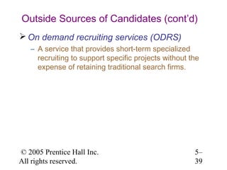 Outside Sources of Candidates (cont’d)
 On demand recruiting services (ODRS)
   – A service that provides short-term specialized
     recruiting to support specific projects without the
     expense of retaining traditional search firms.




© 2005 Prentice Hall Inc.                             5–
All rights reserved.                                  39
 