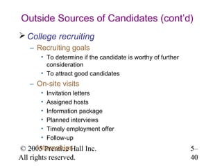 Outside Sources of Candidates (cont’d)
 College recruiting
   – Recruiting goals
       • To determine if the candidate is worthy of further
         consideration
       • To attract good candidates
   – On-site visits
       •   Invitation letters
       •   Assigned hosts
       •   Information package
       •   Planned interviews
       •   Timely employment offer
       •   Follow-up
    – Internships
© 2005 Prentice Hall Inc.                                     5–
All rights reserved.                                          40
 