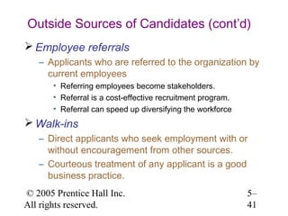 Outside Sources of Candidates (cont’d)
 Employee referrals
   – Applicants who are referred to the organization by
     current employees
       • Referring employees become stakeholders.
       • Referral is a cost-effective recruitment program.
       • Referral can speed up diversifying the workforce
 Walk-ins
   – Direct applicants who seek employment with or
     without encouragement from other sources.
   – Courteous treatment of any applicant is a good
     business practice.
© 2005 Prentice Hall Inc.                                    5–
All rights reserved.                                         41
 