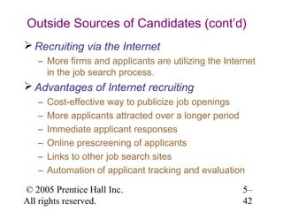 Outside Sources of Candidates (cont’d)
 Recruiting via the Internet
   – More firms and applicants are utilizing the Internet
     in the job search process.
 Advantages of Internet recruiting
   –   Cost-effective way to publicize job openings
   –   More applicants attracted over a longer period
   –   Immediate applicant responses
   –   Online prescreening of applicants
   –   Links to other job search sites
   –   Automation of applicant tracking and evaluation

© 2005 Prentice Hall Inc.                            5–
All rights reserved.                                 42
 