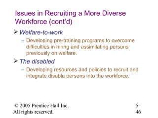 Issues in Recruiting a More Diverse
Workforce (cont’d)
 Welfare-to-work
   – Developing pre-training programs to overcome
     difficulties in hiring and assimilating persons
     previously on welfare.
 The disabled
   – Developing resources and policies to recruit and
     integrate disable persons into the workforce.




© 2005 Prentice Hall Inc.                              5–
All rights reserved.                                   46
 