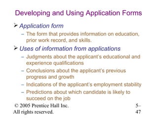 Developing and Using Application Forms
 Application form
   – The form that provides information on education,
     prior work record, and skills.
 Uses of information from applications
    – Judgments about the applicant’s educational and
       experience qualifications
    – Conclusions about the applicant’s previous
       progress and growth
    – Indications of the applicant’s employment stability
    – Predictions about which candidate is likely to
       succeed on the job
© 2005 Prentice Hall Inc.                             5–
All rights reserved.                                  47
 