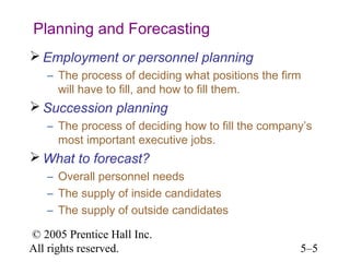 Planning and Forecasting
 Employment or personnel planning
   – The process of deciding what positions the firm
     will have to fill, and how to fill them.
 Succession planning
   – The process of deciding how to fill the company’s
     most important executive jobs.
 What to forecast?
   – Overall personnel needs
   – The supply of inside candidates
   – The supply of outside candidates

© 2005 Prentice Hall Inc.
All rights reserved.                               5–5
 