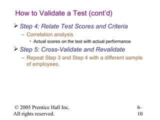 How to Validate a Test (cont’d)
 Step 4: Relate Test Scores and Criteria
   – Correlation analysis
       • Actual scores on the test with actual performance
 Step 5: Cross-Validate and Revalidate
   – Repeat Step 3 and Step 4 with a different sample
     of employees.




© 2005 Prentice Hall Inc.                                    6–
All rights reserved.                                         10
 