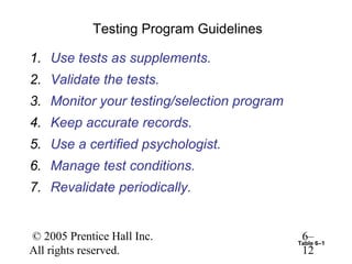 Testing Program Guidelines

1. Use tests as supplements.
2. Validate the tests.
3. Monitor your testing/selection program
4. Keep accurate records.
5. Use a certified psychologist.
6. Manage test conditions.
7. Revalidate periodically.


© 2005 Prentice Hall Inc.                    6–
                                            Table 6–1
All rights reserved.                         12
 