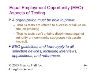 Equal Employment Opportunity (EEO)
Aspects of Testing
 A organization must be able to prove:
   – That its tests are related to success or failure on
     the job (validity)
   – That its tests don’t unfairly discriminate against
     minority or nonminority subgroups (disparate
     impact).
 EEO guidelines and laws apply to all
  selection devices, including interviews,
  applications, and references.

© 2005 Prentice Hall Inc.                             6–
All rights reserved.                                  13
 
