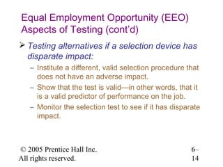 Equal Employment Opportunity (EEO)
Aspects of Testing (cont’d)
 Testing alternatives if a selection device has
  disparate impact:
   – Institute a different, valid selection procedure that
     does not have an adverse impact.
   – Show that the test is valid—in other words, that it
     is a valid predictor of performance on the job.
   – Monitor the selection test to see if it has disparate
     impact.



© 2005 Prentice Hall Inc.                              6–
All rights reserved.                                   14
 